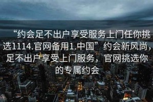 “約會足不出戶享受服務(wù)上門任你挑選1114.官網(wǎng)備用1.中國”約會新風(fēng)尚，足不出戶享受上門服務(wù)，官網(wǎng)挑選你的專屬約會