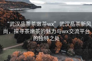 “武漢品茶茶嫩茶wx”武漢品茶新風(fēng)尚，探尋茶嫩茶的魅力與wx交流平臺(tái)的獨(dú)特之處