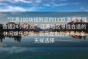 “江蘇100塊錢附近約1130.去哪里找合適24小時.cc”江蘇地區(qū)尋找合適的休閑娛樂場所，百元左右的消費與全天候選擇