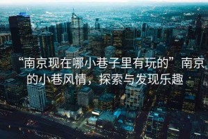 “南京現(xiàn)在哪小巷子里有玩的”南京的小巷風(fēng)情，探索與發(fā)現(xiàn)樂趣
