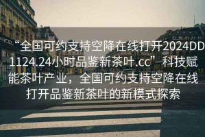 “全國可約支持空降在線打開2024DD1124.24小時(shí)品鑒新茶葉.cc”科技賦能茶葉產(chǎn)業(yè)，全國可約支持空降在線打開品鑒新茶葉的新模式探索