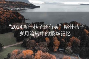 “2024喀什巷子還有賣”喀什巷子，歲月流轉(zhuǎn)中的繁華記憶