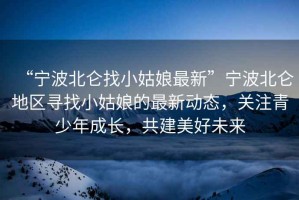 “寧波北侖找小姑娘最新”寧波北侖地區(qū)尋找小姑娘的最新動態(tài)，關(guān)注青少年成長，共建美好未來