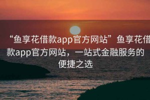 “魚享花借款app官方網(wǎng)站”魚享花借款app官方網(wǎng)站，一站式金融服務(wù)的便捷之選