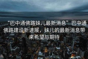 “巴中通佛路妹兒最新消息”巴中通佛路建設新進展，妹兒的最新消息帶來希望與期待