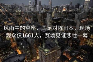 風(fēng)雨中的空座，國足對(duì)陣日本，現(xiàn)場觀眾僅1661人，賽場見證悲壯一幕