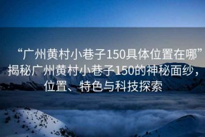 “廣州黃村小巷子150具體位置在哪”揭秘廣州黃村小巷子150的神秘面紗，位置、特色與科技探索