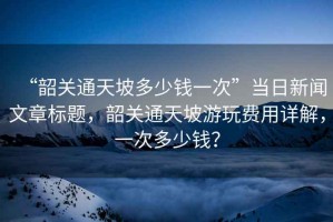 “韶關(guān)通天坡多少錢(qián)一次”當(dāng)日新聞文章標(biāo)題，韶關(guān)通天坡游玩費(fèi)用詳解，一次多少錢(qián)？
