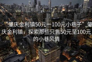 “肇慶金利鎮(zhèn)50元一100元小巷子”肇慶金利鎮(zhèn)，探索那些只售50元至100元的小巷風情