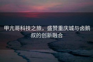 甲亢哥科技之旅，盛贊重慶城與鹵鵝叔的創(chuàng)新融合