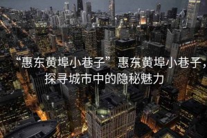 “惠東黃埠小巷子”惠東黃埠小巷子，探尋城市中的隱秘魅力