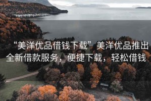 “美洋優(yōu)品借錢下載”美洋優(yōu)品推出全新借款服務，便捷下載，輕松借錢