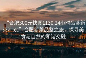 “合肥300元快餐1130.24小時(shí)品鑒新茶葉.cc”合肥新茶品鑒之旅，探尋美食與自然的和諧交融