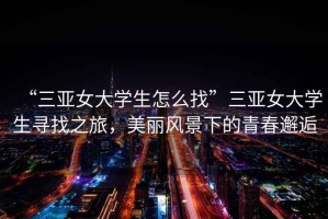 “三亞女大學(xué)生怎么找”三亞女大學(xué)生尋找之旅，美麗風(fēng)景下的青春邂逅