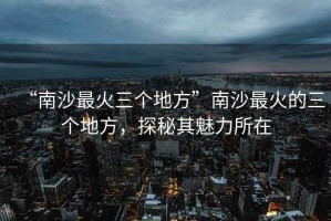 “南沙最火三個地方”南沙最火的三個地方，探秘其魅力所在