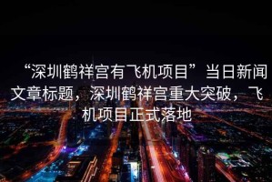 “深圳鶴祥宮有飛機(jī)項(xiàng)目”當(dāng)日新聞文章標(biāo)題，深圳鶴祥宮重大突破，飛機(jī)項(xiàng)目正式落地