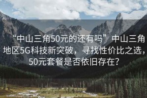 “中山三角50元的還有嗎”中山三角地區(qū)5G科技新突破，尋找性價比之選，50元套餐是否依舊存在？