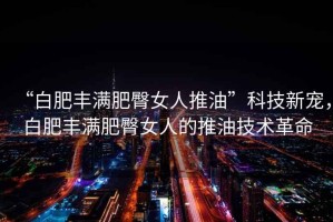 “白肥豐滿肥臀女人推油”科技新寵，白肥豐滿肥臀女人的推油技術(shù)革命