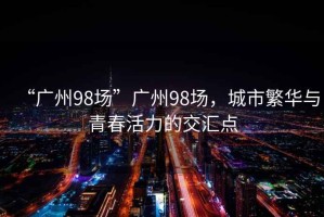 “廣州98場(chǎng)”廣州98場(chǎng)，城市繁華與青春活力的交匯點(diǎn)