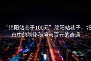 “綿陽(yáng)站巷子100元”綿陽(yáng)站巷子，城市中的隱秘秘境與百元的奇遇