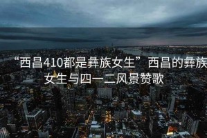 “西昌410都是彝族女生”西昌的彝族女生與四一二風(fēng)景贊歌