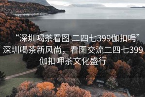 “深圳喝茶看圖 二四七399伽扣呺”深圳喝茶新風(fēng)尚，看圖交流二四七399伽扣呷茶文化盛行