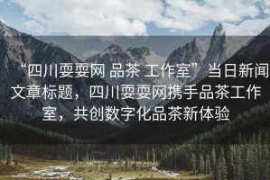 “四川耍耍網(wǎng) 品茶 工作室”當(dāng)日新聞文章標(biāo)題，四川耍耍網(wǎng)攜手品茶工作室，共創(chuàng)數(shù)字化品茶新體驗(yàn)