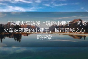 “武威火車站晚上玩的小巷子”武威火車站夜晚的小巷子，城市隱秘之心的探索