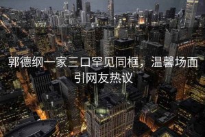 郭德綱一家三口罕見同框，溫馨場面引網(wǎng)友熱議