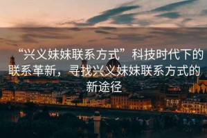 “興義妹妹聯(lián)系方式”科技時(shí)代下的聯(lián)系革新，尋找興義妹妹聯(lián)系方式的新途徑