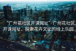 “廣州花社區(qū)開課網(wǎng)址”廣州花社區(qū)開課網(wǎng)址，探索花卉文化的線上樂園