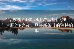 “合肥約p1130.24小時品鑒新茶葉.cc”合肥約P之夜，品鑒新茶葉的獨特韻味