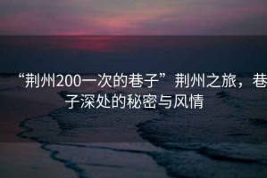 “荊州200一次的巷子”荊州之旅，巷子深處的秘密與風(fēng)情
