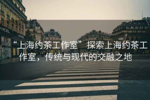 “上海約茶工作室”探索上海約茶工作室，傳統(tǒng)與現(xiàn)代的交融之地