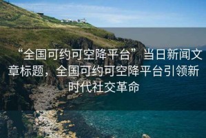 “全國可約可空降平臺”當(dāng)日新聞文章標題，全國可約可空降平臺引領(lǐng)新時代社交革命