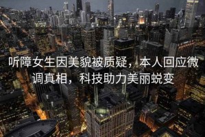 聽障女生因美貌被質(zhì)疑，本人回應(yīng)微調(diào)真相，科技助力美麗蛻變