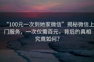 “100元一次到她家微信”揭秘微信上門服務(wù)，一次僅需百元，背后的真相究竟如何？