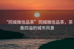 “同城微信品茶”同城微信品茶，茶香四溢的城市風景
