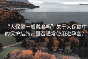 “大保健一般戴套嗎”關(guān)于大保健中的保護(hù)措施，是否通常使用避孕套？