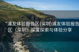 “浦友體驗(yàn)報(bào)告區(qū)(深圳)浦友體驗(yàn)報(bào)告區(qū)（深圳）深度探索與體驗(yàn)分享