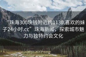 “珠海300塊錢附近約1130.喜歡的妹子24小時.cc”珠海新聞，探索城市魅力與獨特約會文化