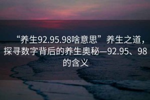 “養(yǎng)生92.95.98啥意思”養(yǎng)生之道，探尋數(shù)字背后的養(yǎng)生奧秘—92.95、98的含義
