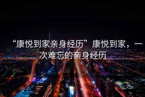 “康悅到家親身經(jīng)歷”康悅到家，一次難忘的親身經(jīng)歷