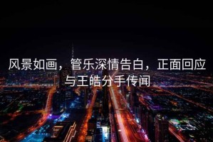 風(fēng)景如畫，管樂深情告白，正面回應(yīng)與王皓分手傳聞