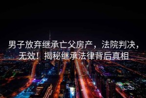 男子放棄繼承亡父房產(chǎn)，法院判決，無(wú)效！揭秘繼承法律背后真相
