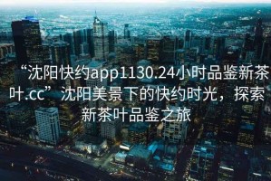 “沈陽快約app1130.24小時品鑒新茶葉.cc”沈陽美景下的快約時光，探索新茶葉品鑒之旅