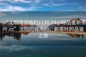 “沈陽同城炮約1130.24小時品鑒新茶葉.cc”沈陽同城炮約，新茶葉的品鑒之旅