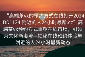 “高端茶vx的預(yù)約方式在線打開2024DD1124.附近的人24小時最新.cc”高端茶vx預(yù)約方式重塑在線市場，引領(lǐng)茶文化新潮流—揭秘在線預(yù)約體驗與附近的人24小時最新動態(tài)