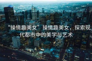 “操情趣美女”操情趣美女，探索現(xiàn)代都市中的美學(xué)與藝術(shù)