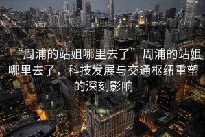 “周浦的站姐哪里去了”周浦的站姐哪里去了，科技發(fā)展與交通樞紐重塑的深刻影響